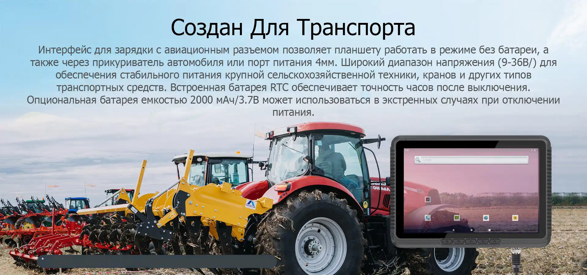 Создан Для Транспорта. Интерфейс для зарядки с авиационным разъемом позволяет планшету работать в режиме без батареи, а также через прикуриватель автомобиля или порт питания 4мм. Широкий диапазон напряжения (9-36В/) для обеспечения стабильного питания крупной сельскохозяйственной техники, кранов и других типов транспортных средств. Встроенная батарея RTC обеспечивает точность часов после выключения. Опциональная батарея емкостью 2000 мАч/3.7В может использоваться в экстренных случаях при отключении питания.