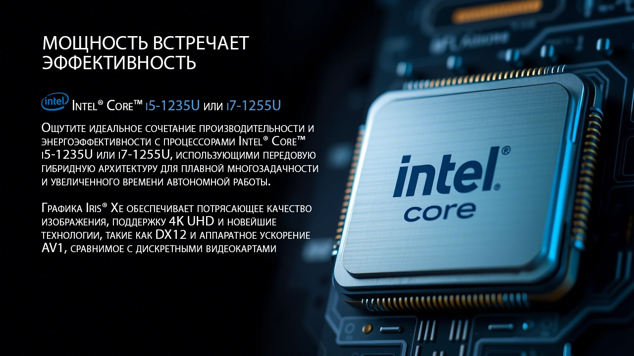 Ощутите идеальное сочетание производительности и энергоэффективности с процессорами Intel® Core™ i5-1235U или i7-1255U, использующими передовую гибридную архитектуру для плавной многозадачности и увеличенного времени автономной работы. Графика Iris® Xe обеспечивает потрясающее качество изображения, поддержку 4K UHD и новейшие технологии, такие как DX12 и аппаратное ускорение AV1, сравнимое с дискретными видеокартами.