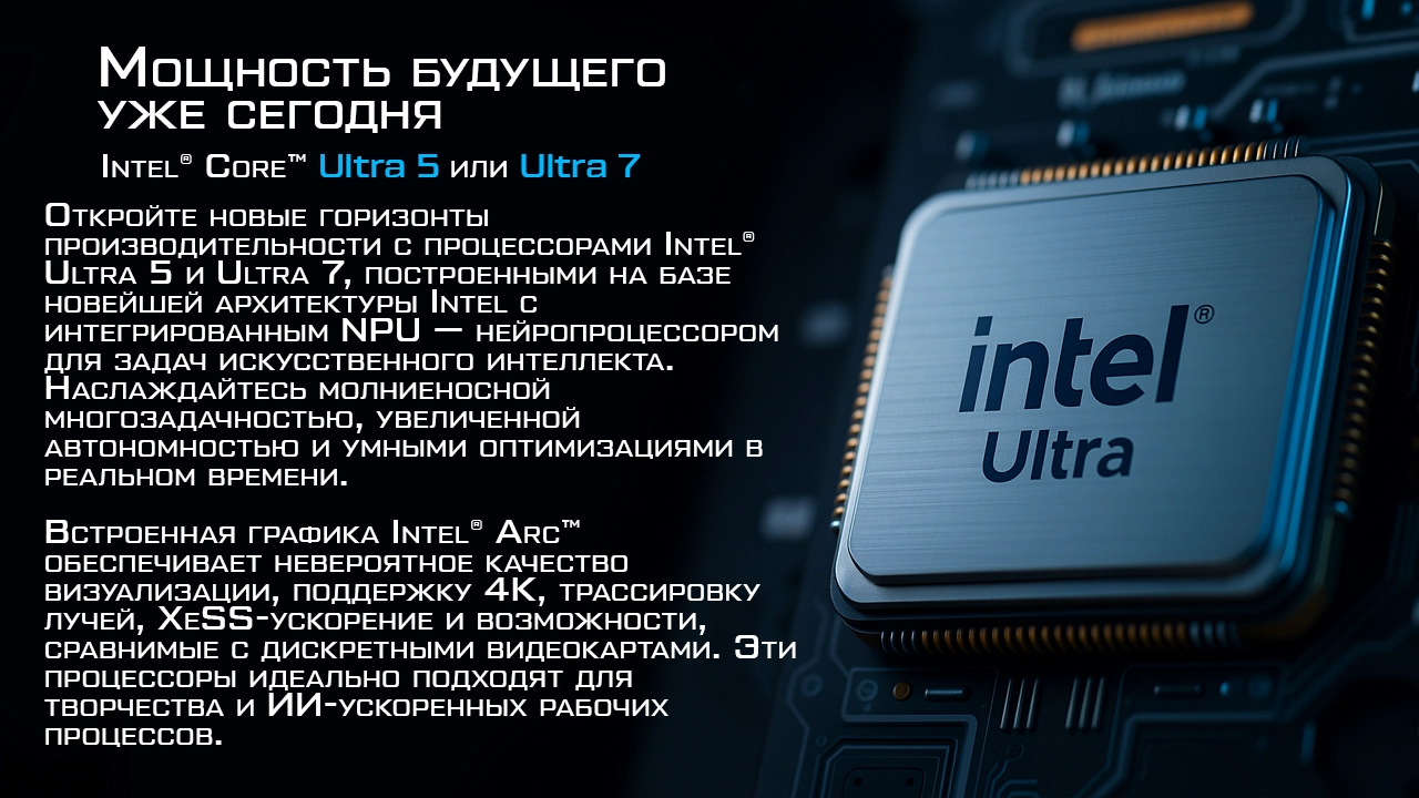 МОЩНОСТЬ БУДУЩЕГО — УЖЕ СЕГОДНЯ  Intel® Ultra 5 или Ultra 7  Откройте новые горизонты производительности с процессорами Intel® Ultra 5 и Ultra 7, построенными на базе новейшей архитектуры Intel Core Ultra с интегрированным NPU — нейропроцессором для задач искусственного интеллекта. Наслаждайтесь молниеносной многозадачностью, увеличенной автономностью и умными оптимизациями в реальном времени.  Встроенная графика Intel® Arc™ обеспечивает невероятное качество визуализации, поддержку 4K, трассировку лучей, XeSS-ускорение и возможности, сравнимые с дискретными видеокартами. Эти процессоры идеально подходят для творчества, игр и ИИ-ускоренных рабочих процессов.